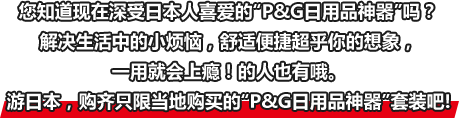 您知道现在深受日本人喜爱的“P&G日用品神器”吗？解决生活中的小烦恼，舒适便捷超乎你的想象，一用就会上瘾！的人也有哦。游日本，购齐只限当地购买的“P&G日用品神器”套装吧!