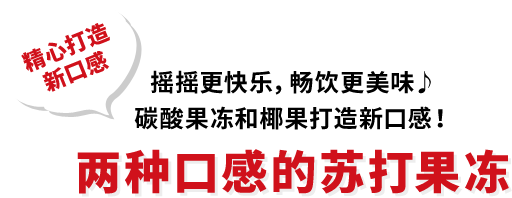 精心打造 新口感 摇摇更快乐，畅饮更美味♪ 碳酸果冻和椰果打造新口感！ 两种口感的苏打果冻