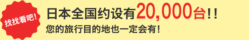找找看吧！ 日本全国约设有20,000台！！ 您的旅行目的地也一定会有！