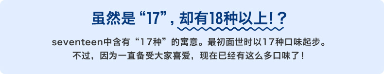 虽然是“17”，却有18种以上！？ seventeen中含有“17种”的寓意。最初面世时以17种口味起步。不过，因为一直备受大家喜爱，现在已有如此之多的种类！