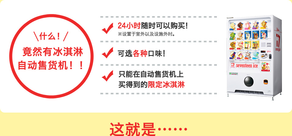 什么！竟然有冰淇淋自动售货机！！ 24小时随时可以购买！ 各种口味可选！ 只有在自动售货机上才买得到的限定冰淇淋 那就是……