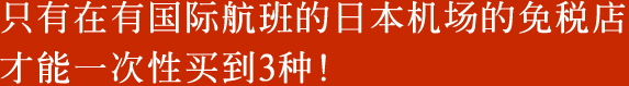 只有在有国际航班的日本机场的免税店才能一次性买到3种！