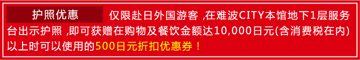 【护照优惠】仅限赴日外国游客，在难波CITY本馆地下1层服务台出示护照，即可获赠在购物及餐饮金额达10,000日元(含消费税在内)以上时可以使用的500日元折扣优惠券！