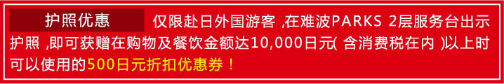 护照优惠 / 仅限赴日外国游客，在难波PARKS 2层服务台出示护照，即可获赠在购物及餐饮金额达10,000日元（含消费税在内）以上时可以使用的500日元折扣优惠券！